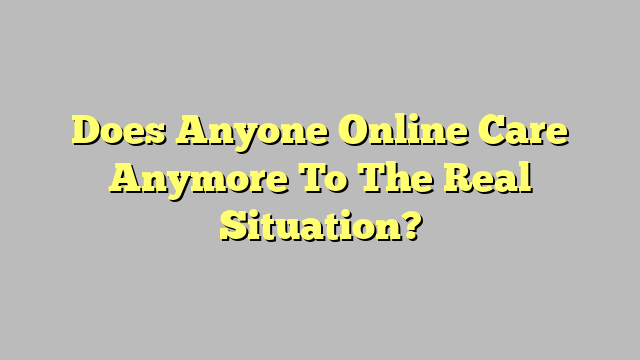 Does Anyone Online Care Anymore To The Real Situation?