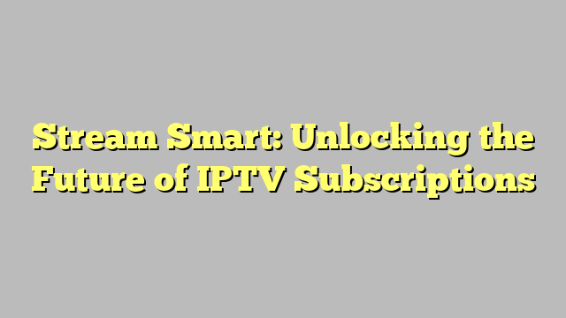 Stream Smart: Unlocking the Future of IPTV Subscriptions