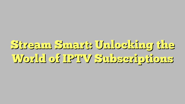 Stream Smart: Unlocking the World of IPTV Subscriptions